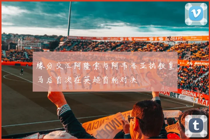 缘分交汇阿隆索与阿韦洛亚执教皇马后首次在英超首轮对决
