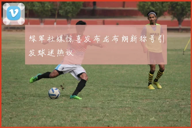 绿军社媒惊喜发布龙布朗新称号引发球迷热议