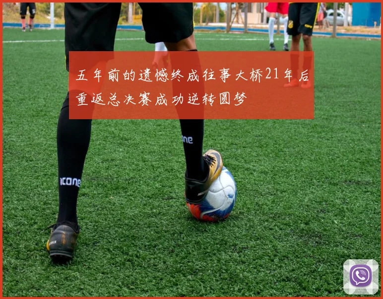 五年前的遗憾终成往事大桥21年后重返总决赛成功逆转圆梦