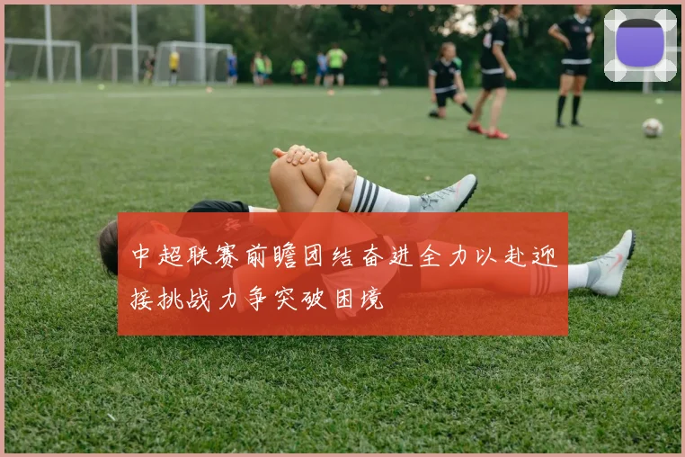 中超联赛前瞻团结奋进全力以赴迎接挑战力争突破困境