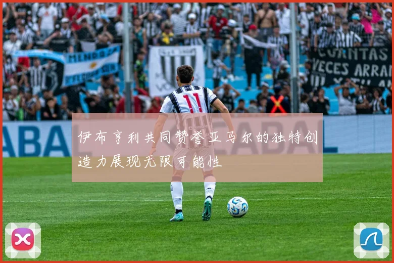 伊布亨利共同赞誉亚马尔的独特创造力展现无限可能性