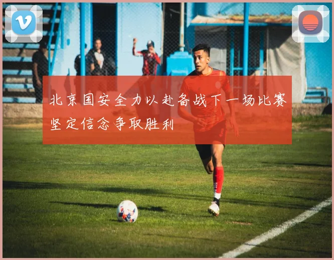 北京国安全力以赴备战下一场比赛坚定信念争取胜利