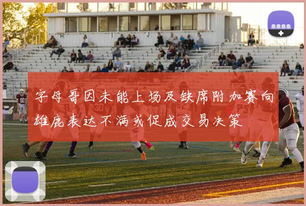 字母哥因未能上场及缺席附加赛向雄鹿表达不满或促成交易决策