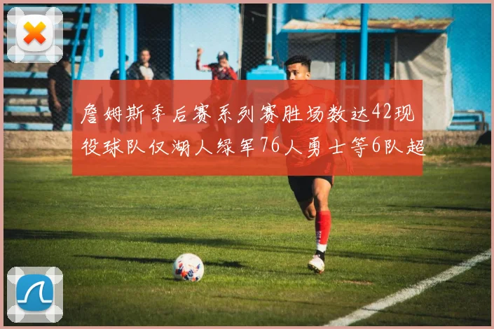 詹姆斯季后赛系列赛胜场数达42现役球队仅湖人绿军76人勇士等6队超越他