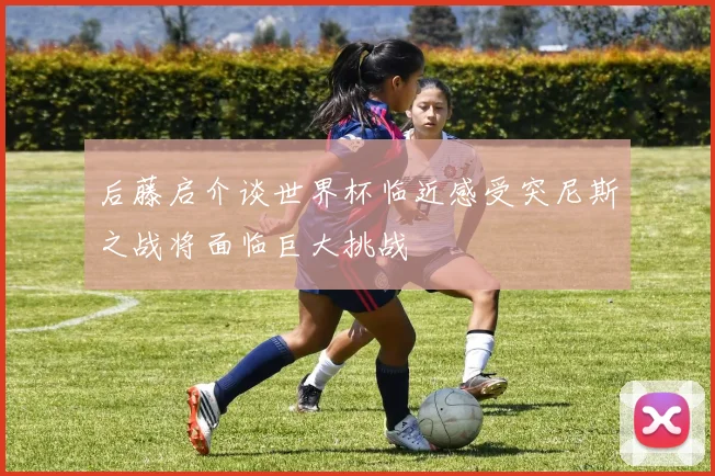 后藤启介谈世界杯临近感受突尼斯之战将面临巨大挑战