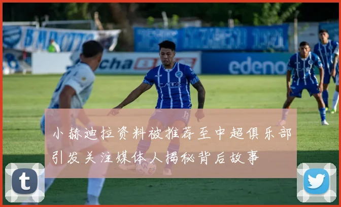 小赫迪拉资料被推荐至中超俱乐部引发关注媒体人揭秘背后故事