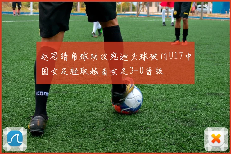 赵思晴角球助攻宛迪头球破门U17中国女足轻取越南女足3-0晋级