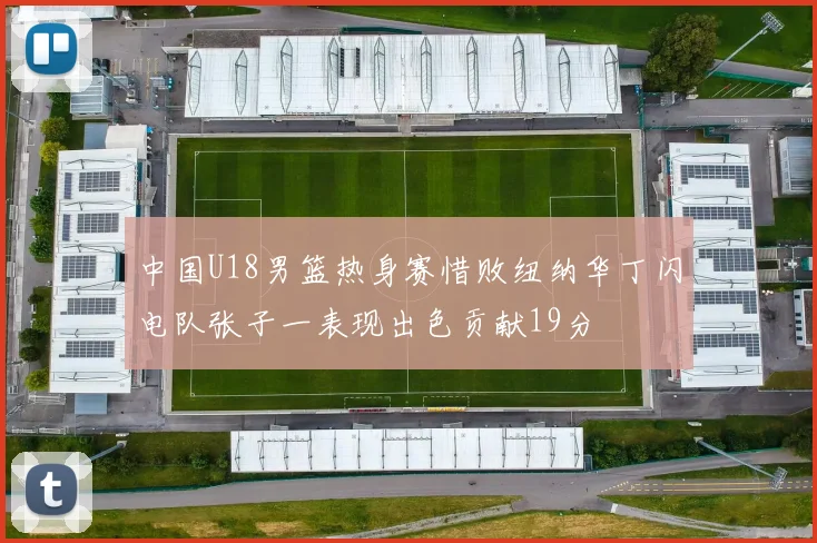 中国U18男篮热身赛惜败纽纳华丁闪电队张子一表现出色贡献19分
