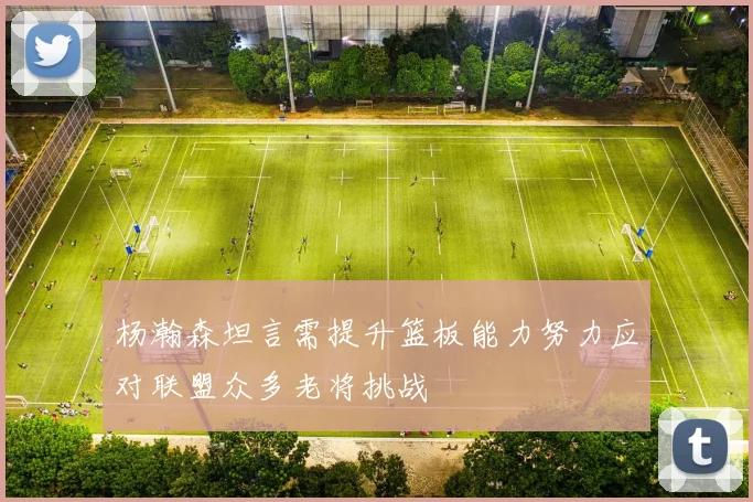 杨瀚森坦言需提升篮板能力努力应对联盟众多老将挑战