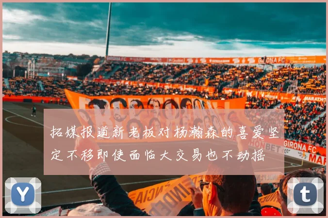 拓媒报道新老板对杨瀚森的喜爱坚定不移即使面临大交易也不动摇