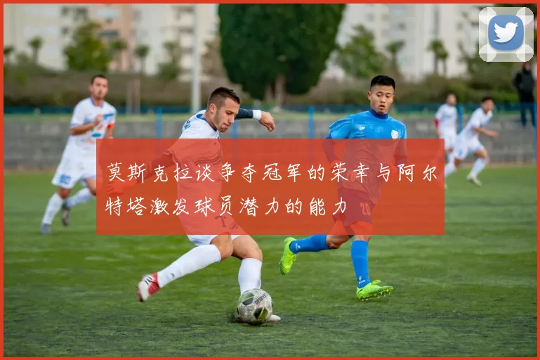 莫斯克拉谈争夺冠军的荣幸与阿尔特塔激发球员潜力的能力