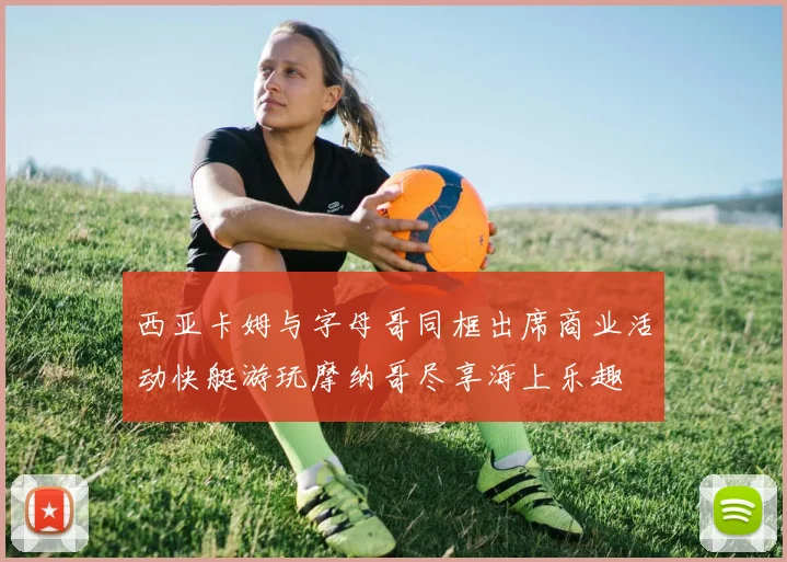 西亚卡姆与字母哥同框出席商业活动快艇游玩摩纳哥尽享海上乐趣