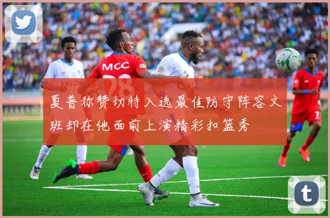夏普称赞切特入选最佳防守阵容文班却在他面前上演精彩扣篮秀