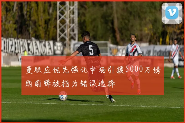 曼联应优先强化中场引援5000万镑购前锋被指为错误选择