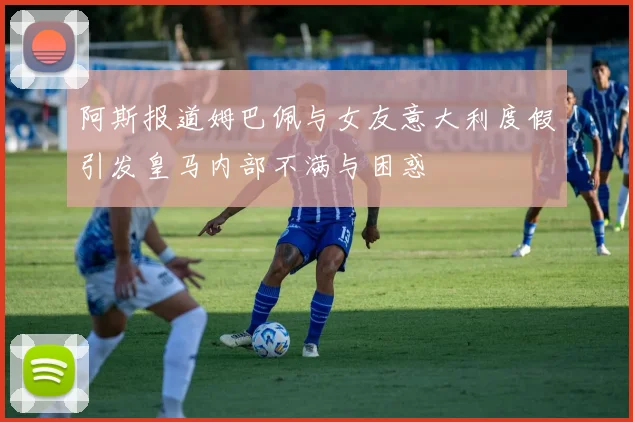 阿斯报道姆巴佩与女友意大利度假引发皇马内部不满与困惑