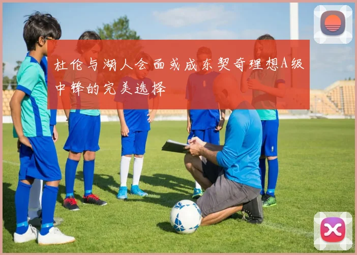 杜伦与湖人会面或成东契奇理想A级中锋的完美选择