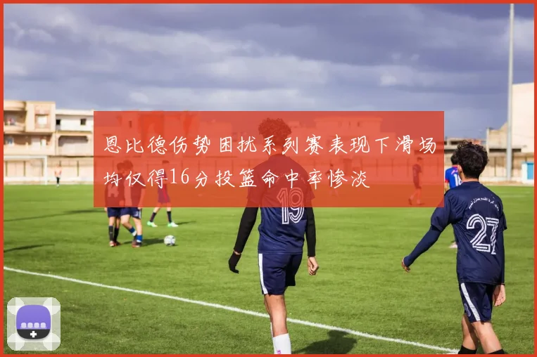 恩比德伤势困扰系列赛表现下滑场均仅得16分投篮命中率惨淡