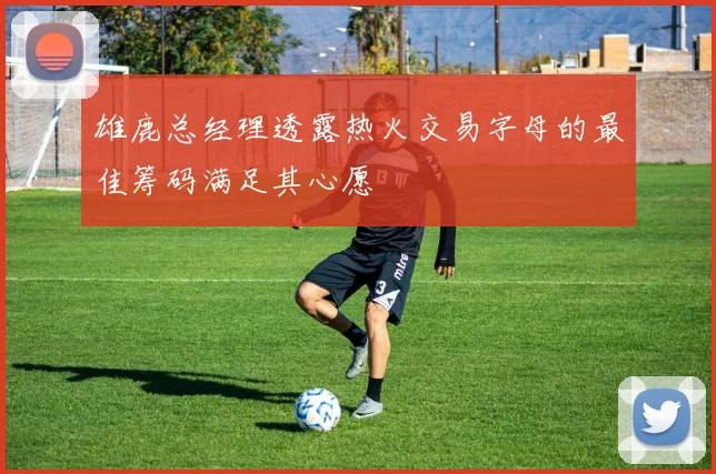 雄鹿总经理透露热火交易字母的最佳筹码满足其心愿