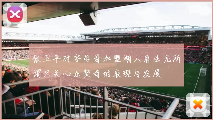 张卫平对字母哥加盟湖人看法无所谓只关心东契奇的表现与发展