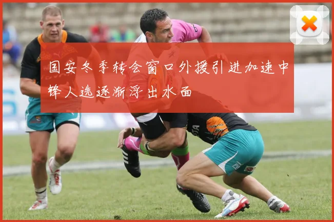 国安冬季转会窗口外援引进加速中锋人选逐渐浮出水面