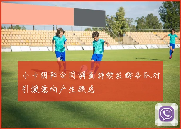 小卡阴阳合同调查持续发酵各队对引援意向产生顾虑