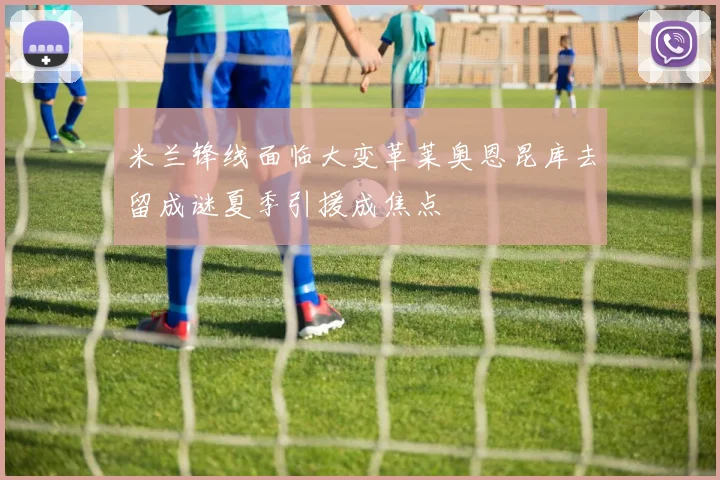 米兰锋线面临大变革莱奥恩昆库去留成谜夏季引援成焦点