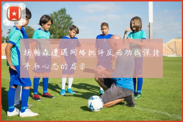 杨瀚森遭遇网络批评反而劝我保持平和心态的启示
