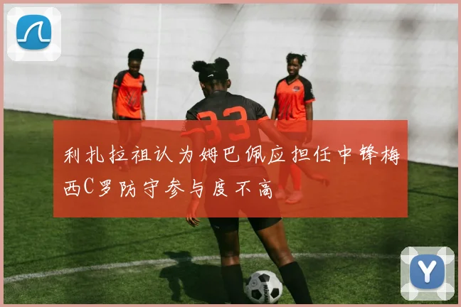 利扎拉祖认为姆巴佩应担任中锋梅西C罗防守参与度不高