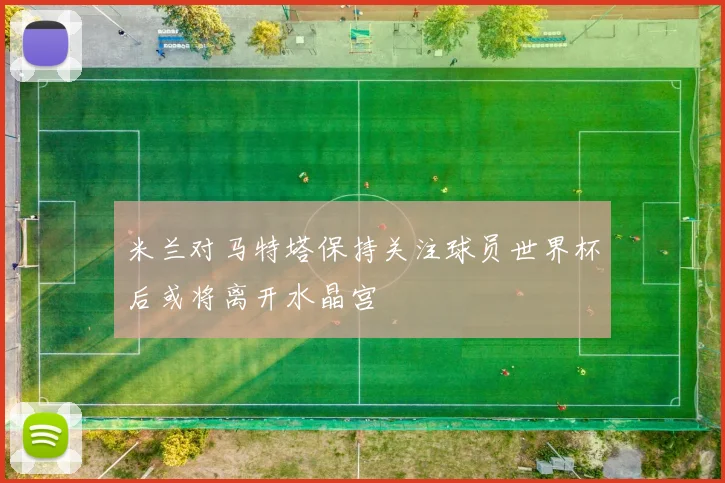 米兰对马特塔保持关注球员世界杯后或将离开水晶宫
