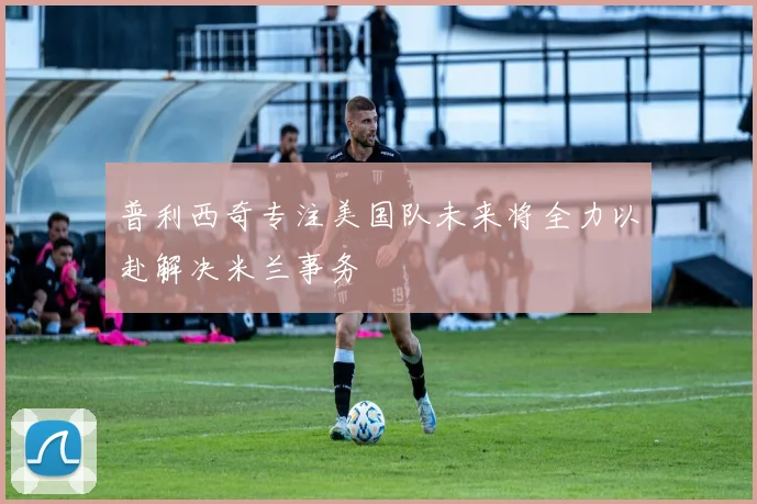 普利西奇专注美国队未来将全力以赴解决米兰事务