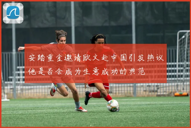 安踏重金邀请欧文赴中国引发热议他是否会成为生意成功的典范