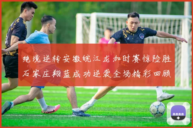 绝境逆转安徽皖江龙加时赛惊险胜石家庄翔蓝成功逆袭全场精彩回顾