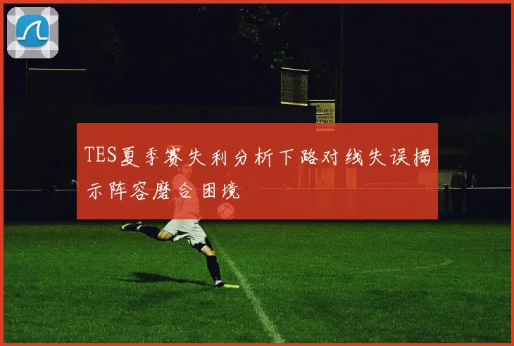 TES夏季赛失利分析下路对线失误揭示阵容磨合困境